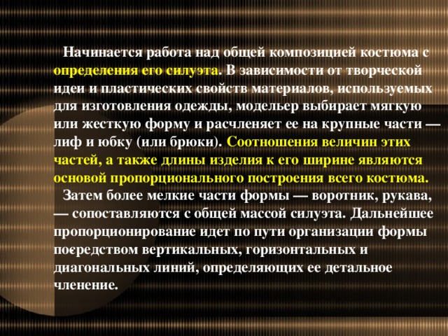 Начинается работа над общей композицией костюма с определения его силуэта . В зависимости от творческой идеи и пластических свойств материалов, используемых для изготовления одежды, модельер выбирает мягкую или жесткую форму и расчленяет ее на крупные части — лиф и юбку (или брюки). Соотношения величин этих частей, а также длины изделия к его ширине являются основой пропорционального построения всего костюма. Затем более мелкие части формы — воротник, рукава, — сопоставляются с общей массой силуэта. Дальнейшее пропорционирование идет по пути организации формы по­средством вертикальных, горизонтальных и диагональных линий, определяющих ее детальное членение.