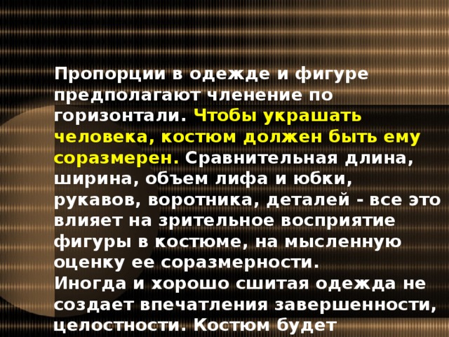 Пропорции в одежде и фигуре предполагают членение по горизонтали. Чтобы украшать человека, костюм должен быть ему соразмерен. Сравнительная длина, ширина, объем лифа и юбки, рукавов, воротника, деталей - все это влияет на зрительное восприятие фигуры в костюме, на мысленную оценку ее соразмерности. Иногда и хорошо сшитая одежда не создает впечатления завершенности, целостности. Костюм будет выглядеть элегантно, если при его создании соблюдены правила пропорций.