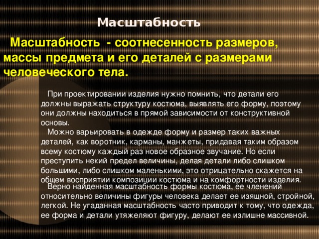 Масштабность Масштабность - соотнесенность размеров, массы предмета и его деталей с размерами человеческого тела. При проектировании изделия нужно помнить, что детали его должны выражать структуру костюма, выявлять его форму, поэтому они должны находиться в прямой зависимости от конструктивной основы. Можно варьировать в одежде форму и размер таких важных деталей, как воротник, карманы, манжеты, придавая таким образом всему костюму каждый раз новое образное звучание. Но если преступить некий предел величины, делая детали либо слишком большими, либо слишком маленькими, это отрицательно скажется на общем восприятии композиции костюма и на комфортности изделия. Верно найденная масштабность формы костюма, ее членений относительно величины фигуры человека делает ее изящной, стройной, легкой. Не угаданная масштабность часто приводит к тому, что одежда, ее форма и детали утяжеляют фигуру, делают ее излишне массивной.