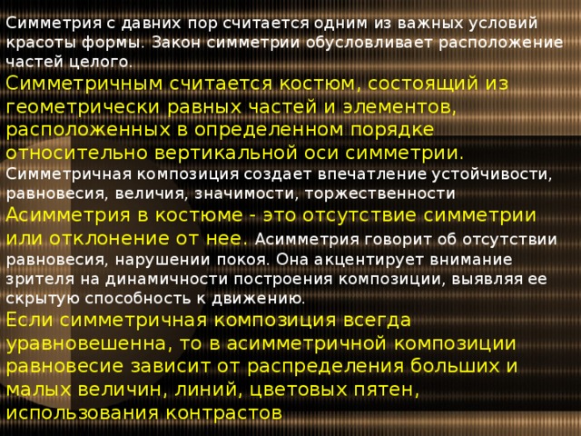 Симметрия с давних пор считается одним из важных условий красоты формы. Закон симметрии обусловливает расположение частей целого. Симметричным считается костюм, состоящий из геометрически равных частей и элементов, расположенных в определенном порядке относительно вертикальной оси симметрии. Симметричная композиция создает впечатление устойчивости, равновесия, величия, значимости, торжественности Асимметрия в костюме - это отсутствие симметрии или отклонение от нее. Асимметрия говорит об отсутствии равновесия, нарушении покоя. Она акцентирует внимание зрителя на динамичности построения композиции, выявляя ее скрытую способность к движению. Если симметричная композиция всегда уравновешенна, то в асимметричной композиции равновесие зависит от распределения больших и малых величин, линий, цветовых пятен, использования контрастов