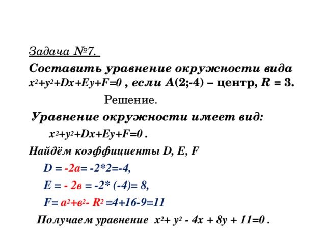 Задача №7. Составить уравнение окружности вида х 2 +у 2 + Dx + Ey + F =0 , если А (2;-4) – центр, R = 3.  Решение.  Уравнение окружности имеет вид:  х 2 +у 2 + Dx + Ey + F =0 . Найдём коэффициенты D , E , F  D = -2а = -2*2=-4,  E = - 2в = -2* (-4)= 8,  F = а 2 +в 2 - R 2 =4+16-9=11   Получаем уравнение х 2 + у 2 - 4х + 8у + 11=0 .