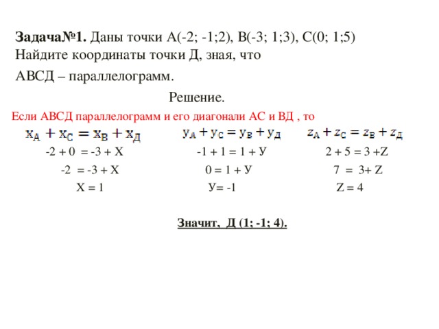 Задача№1. Даны точки А(-2; -1;2), В(-3; 1;3), С(0; 1;5)  Найдите координаты точки Д, зная, что  АВСД – параллелограмм.  Решение. Если АВСД параллелограмм и его диагонали АС и ВД , то  -2  +  0  =  -3  +  Х  -1  +  1  =  1  +  У 2 + 5 = 3 + Z    -2 = -3 + Х   0 = 1 + У  7 = 3+ Z    Х = 1  У= -1   Z = 4  Значит, Д (1; -1; 4).