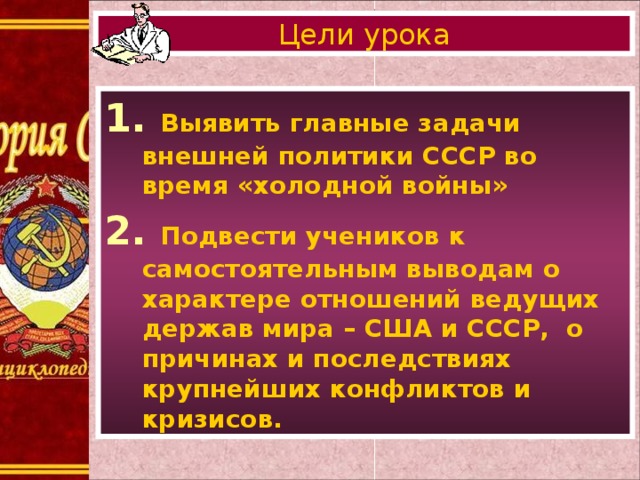 Цели урока 1. Выявить главные задачи внешней политики СССР во время «холодной войны» 2. Подвести учеников к самостоятельным выводам о характере отношений ведущих держав мира – США и СССР, о причинах и последствиях крупнейших конфликтов и кризисов.