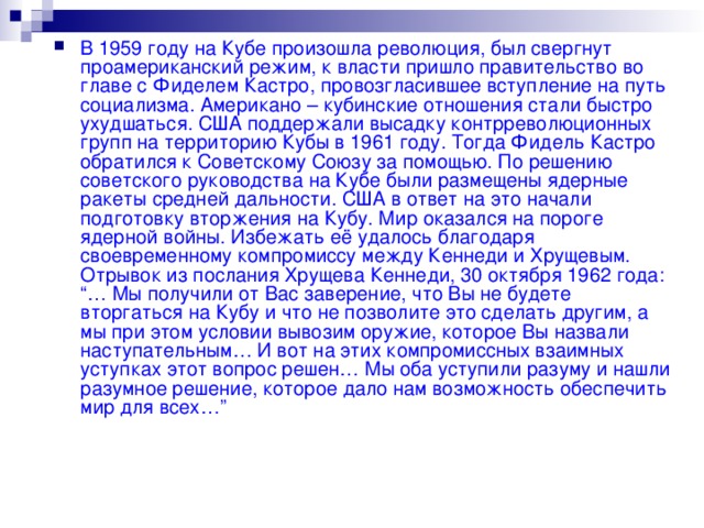 В 1959 году на Кубе произошла революция, был свергнут проамериканский режим, к власти пришло правительство во главе с Фиделем Кастро, провозгласившее вступление на путь социализма. Американо – кубинские отношения стали быстро ухудшаться. США поддержали высадку контрреволюционных групп на территорию Кубы в 1961 году. Тогда Фидель Кастро обратился к Советскому Союзу за помощью. По решению советского руководства на Кубе были размещены ядерные ракеты средней дальности. США в ответ на это начали подготовку вторжения на Кубу. Мир оказался на пороге ядерной войны. Избежать её удалось благодаря своевременному компромиссу между Кеннеди и Хрущевым. Отрывок из послания Хрущева Кеннеди, 30 октября 1962 года: “… Мы получили от Вас заверение, что Вы не будете вторгаться на Кубу и что не позволите это сделать другим, а мы при этом условии вывозим оружие, которое Вы назвали наступательным… И вот на этих компромиссных взаимных уступках этот вопрос решен… Мы оба уступили разуму и нашли разумное решение, которое дало нам возможность обеспечить мир для всех…”