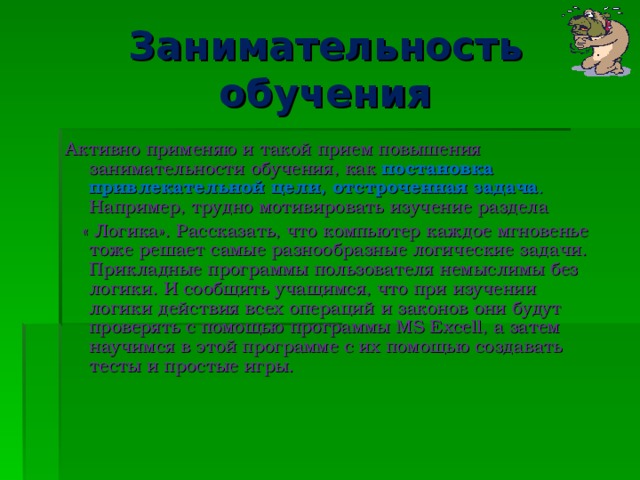 Занимательность обучения Активно применяю и такой прием повышения занимательности обучения, как постановка привлекательной цели, отстроченная задача . Например, трудно мотивировать изучение раздела  « Логика». Рассказать, что компьютер каждое мгновенье тоже решает самые разнообразные логические задачи. Прикладные программы пользователя немыслимы без логики. И сообщить учащимся, что при изучении логики действия всех операций и законов они будут проверять с помощью программы MS Excell , а затем научимся в этой программе с их помощью создавать тесты и простые игры.