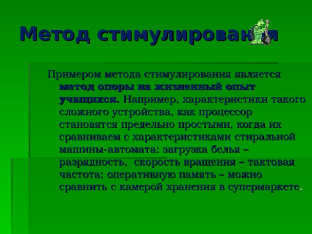 Метод стимулирования Примером метода стимулирования является метод опоры на жизненный опыт учащихся. Например, характеристики такого сложного устройства, как процессор становятся предельно простыми, когда их сравниваем с характеристиками стиральной машины-автомата: загрузка белья – разрядность, скорость вращения – тактовая частота; оперативную память – можно сравнить с камерой хранения в супермаркете .