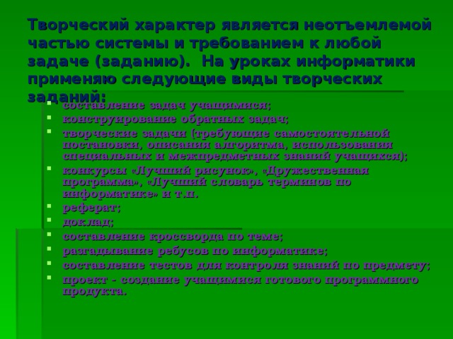 Творческий характер является неотъемлемой частью системы и требованием к любой задаче (заданию). На уроках информатики применяю следующие виды творческих заданий: составление задач учащимися; конструирование обратных задач; творческие задачи (требующие самостоятельной постановки, описания алгоритма, использования специальных и межпредметных знаний учащихся); конкурсы «Лучший рисунок», «Дружественная программа», «Лучший словарь терминов по информатике» и т.п. реферат; доклад; составление кроссворда по теме; разгадывание ребусов по информатике; составление тестов для контроля знаний по предмету; проект - создание учащимися готового программного продукта.