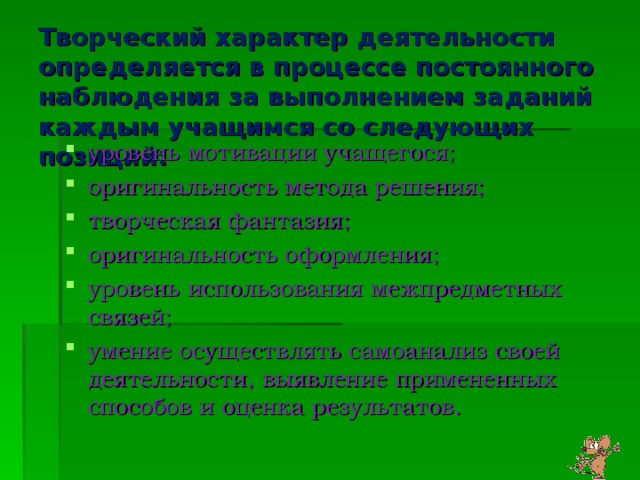 Творческий характер деятельности определяется в процессе постоянного наблюдения за выполнением заданий каждым учащимся со следующих позиций: уровень мотивации учащегося; оригинальность метода решения; творческая фантазия; оригинальность оформления; уровень использования межпредметных связей; умение осуществлять самоанализ своей деятельности, выявление примененных способов и оценка результатов.