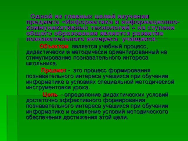 Одной из главных целей изучения предмета «Информатика и информационно-коммуникативных технологий  » на ступени общего образования является развитие познавательного интереса учащихся .  Объектом   является учебный процесс, дидактически и методически ориентированный на стимулирование познавательного интереса школьника.  Предмет - это  процесс формирования познавательного интереса учащихся при обучении информатике в условиях специальной методической инструментовки урока.  Цель   - определение дидактических условий достаточно эффективного формирования познавательного интереса учащихся при обучении информатике и выявление условий методического обеспечения достижения этой цели.