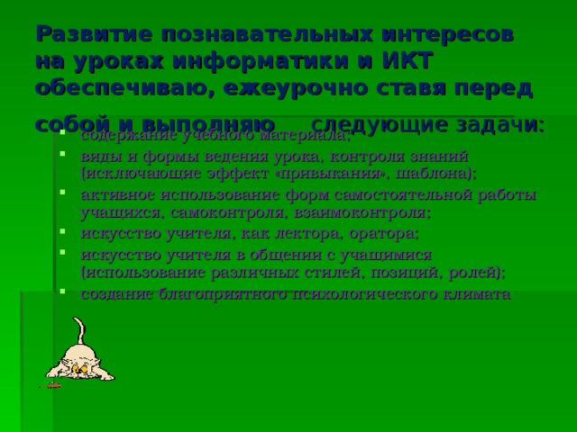 Развитие познавательных интересов на уроках информатики и ИКТ обеспечиваю, ежеурочно ставя перед собой и выполняю следующие задачи:  содержание учебного материала; виды и формы ведения урока, контроля знаний (исключающие эффект «привыкания», шаблона); активное использование форм самостоятельной работы учащихся, самоконтроля, взаимоконтроля; искусство учителя, как лектора, оратора; искусство учителя в общении с учащимися (использование различных стилей, позиций, ролей); создание благоприятного психологического климата