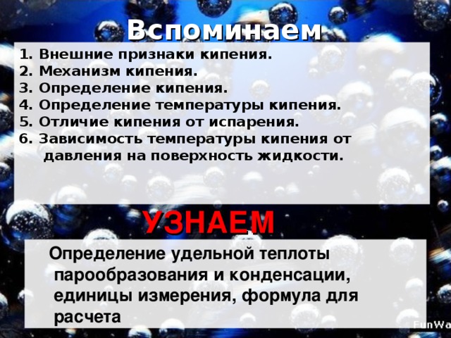 Вспоминаем 1. Внешние признаки кипения.  2. Механизм кипения.  3. Определение кипения.  4. Определение температуры кипения.  5. Отличие кипения от испарения.  6. Зависимость температуры кипения от  давления на поверхность жидкости.   УЗНАЕМ  Определение удельной теплоты  парообразования и конденсации,  единицы измерения, формула для  расчета