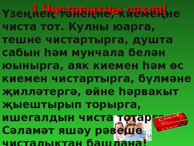 1.Чисталыкны сакла! Үзеңнең тәнеңне, киемеңне чиста тот. Кулны юарга, тешне чистартырга, душта сабын һәм мунчала белән юынырга, аяк киемен һәм өс киемен чистартырга, бүлмәне җилләтергә, өйне һәрвакыт җыештырып торырга, ишегалдын чиста тотарга. Сәламәт яшәу рәвеше чисталыктан башлана!