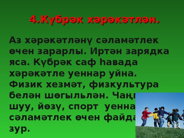 4.Күбрәк хәрәкәтлән. Аз хәрәкәтләнү сәламәтлек өчен зарарлы. Иртән зарядка яса. Күбрәк саф һавада хәрәкәтле уеннар уйна. Физик хезмәт, физкультура белән шөгыльлән. Чаңгыда шуу, йөзү, спорт уеннарының сәламәтлек өчен файдасы зур.