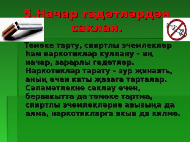 5.Начар гадәтләрдән саклан.  Тәмәке тарту, спиртлы эчемлекләр һәм наркотиклар куллану – иң начар, зарарлы гадәтләр. Наркотиклар тарату – зур җинаять, аның өчен каты җәзага тарталар. Сәламәтлекне саклау өчен, бервакытта да тәмәке тартма, спиртлы эчемлекләрне авызыңа да алма, наркотикларга якын да килмә.