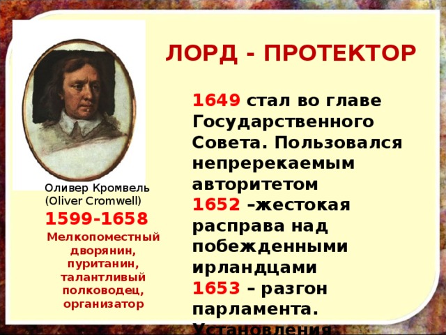 ЛОРД - ПРОТЕКТОР 1649 стал во главе Государственного Совета. Пользовался непререкаемым авторитетом 1652 –жестокая расправа над побежденными ирландцами 1653 – разгон парламента. Установления ПРОТЕКТОРАТА (диктатуры)   Оливер Кромвель (Oliver Cromwell) 1599-1658 Мелкопоместный дворянин, пуританин, талантливый полководец, организатор