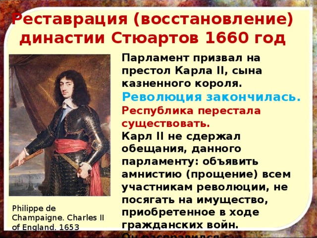 Реставрация (восстановление) династии Стюартов 1660 год  Парламент призвал на престол Карла II , сына казненного короля. Революция закончилась. Республика перестала существовать. Карл II не сдержал обещания, данного парламенту: объявить амнистию (прощение) всем участникам революции, не посягать на имущество, приобретенное в ходе гражданских войн. Он расправился с некоторыми членами трибунала, судившего короля. Стал преследовать пуритан и потворствовать католикам. Philippe de Champaigne. Charles II of England. 1653