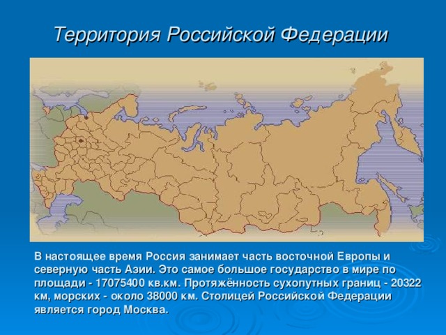 Территория Российской Федерации  В настоящее время Россия занимает часть восточной Европы и северную часть Азии. Это самое большое государство в мире по площади - 17075400 кв.км. Протяжённость сухопутных границ - 20322 км, морских - около 38000 км. Cтолицей Российской Федерации является город Москва.