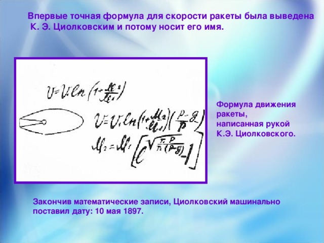 Впервые точная формула для скорости ракеты была выведена  К. Э. Циолковским и потому носит его имя. Формула движения ракеты, написанная рукой К.Э. Циолковского . Закончив математические записи, Циолковский машинально поставил дату: 10 мая 1897.