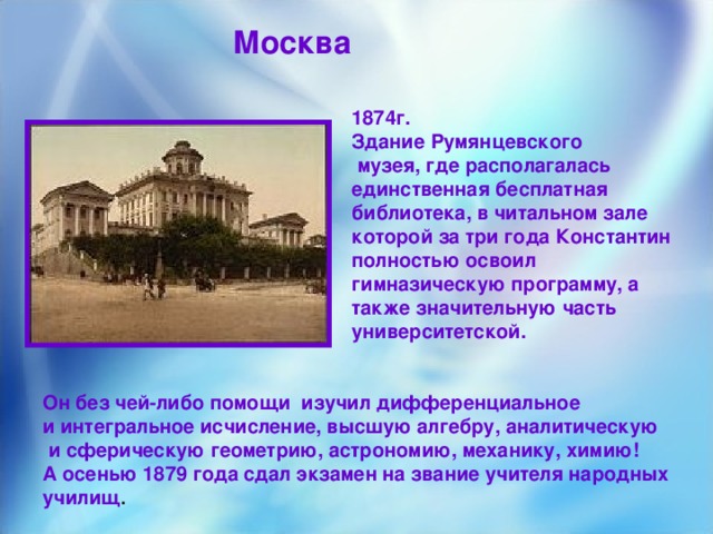 Москва 1874г. Здание Румянцевского  музея, где располагалась единственная бесплатная библиотека, в читальном зале которой за три года Константин полностью освоил гимназическую программу, а также значительную часть университетской.  Он без чей-либо помощи изучил дифференциальное и интегральное исчисление, высшую алгебру, аналитическую  и сферическую геометрию, астрономию, механику, химию! А осенью 1879 года сдал экзамен на звание учителя народных училищ .