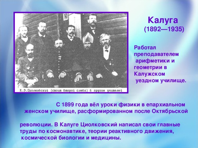 Калуга (1892—1935)  Работал преподавателем  арифметики и геометрии в Калужском  уездном училище.  С 1899 года вёл уроки физики в епархиальном  женском училище, расформированном после Октябрьской  революции. В Калуге Циолковский написал свои главные  труды по космонавтике, теории реактивного движения,  космической биологии и медицины.