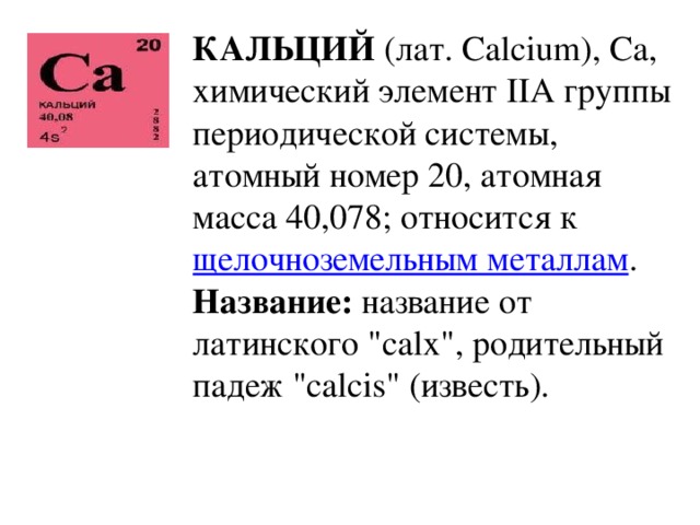 КАЛЬЦИЙ (лат. Calcium), Ca, химический элемент IIА группы периодической системы, атомный номер 20, атомная масса 40,078; относится к щелочноземельным металлам . Название: название от латинского 