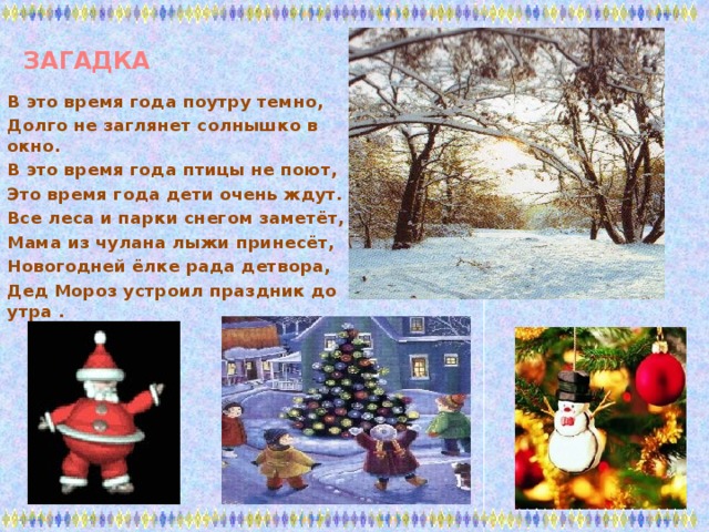 ЗАГАДКА В это время года поутру темно, Долго не заглянет солнышко в окно. В это время года птицы не поют, Это время года дети очень ждут. Все леса и парки снегом заметёт, Мама из чулана лыжи принесёт, Новогодней ёлке рада детвора, Дед Мороз устроил праздник до утра .