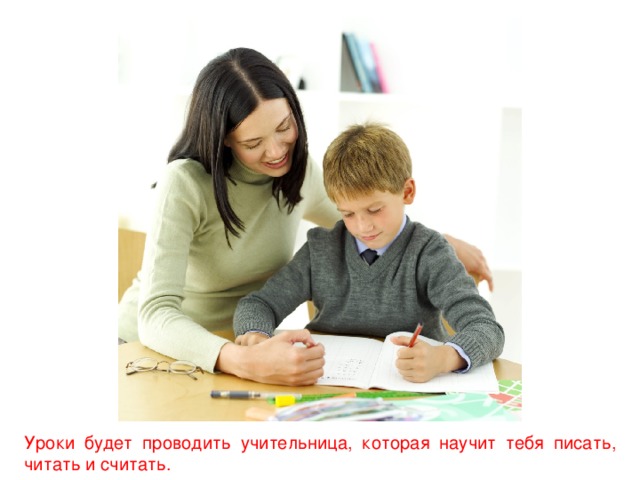 Уроки будет проводить учительница, которая научит тебя писать, читать и считать.