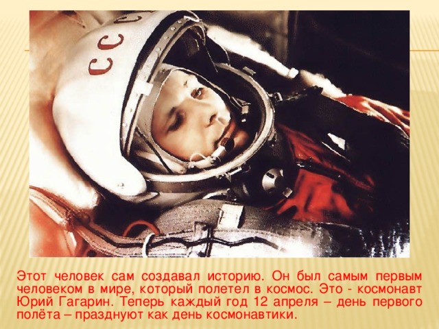 Этот человек сам создавал историю. Он был самым первым человеком в мире, который полетел в космос. Это - космонавт Юрий Гагарин. Теперь каждый год 12 апреля – день первого полёта – празднуют как день космонавтики.