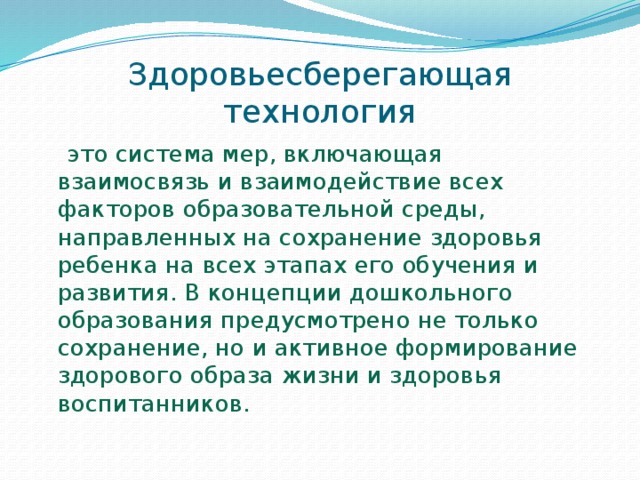 Здоровьесберегающая технология  это система мер, включающая взаимосвязь и взаимодействие всех факторов образовательной среды, направленных на сохранение здоровья ребенка на всех этапах его обучения и развития. В концепции дошкольного образования предусмотрено не только сохранение, но и активное формирование здорового образа жизни и здоровья воспитанников.