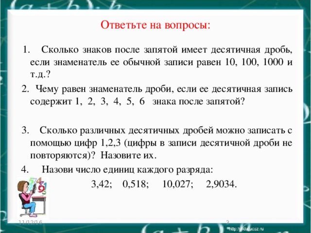 Ответьте на вопросы:  1. Сколько знаков после запятой имеет десятичная дробь, если знаменатель ее обычной записи равен 10, 100, 1000 и т.д.?  2. Чему равен знаменатель дроби, если ее десятичная запись содержит 1, 2, 3, 4, 5, 6 знака после запятой?  3. Сколько различных десятичных дробей можно записать с помощью цифр 1,2,3 (цифры в записи десятичной дроби не повторяются)? Назовите их.  4. Назови число единиц каждого разряда:  3,42; 0,518; 10,027; 2,9034. 11/12/16