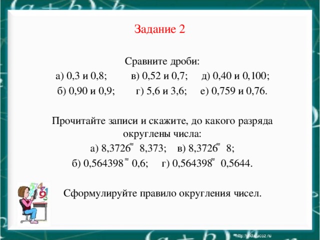 Задание 2 Сравните дроби: а) 0,3 и 0,8; в) 0,52 и 0,7; д) 0,40 и 0,100; б) 0,90 и 0,9; г) 5,6 и 3,6; е) 0,759 и 0,76. Прочитайте записи и скажите, до какого разряда округлены числа: а) 8,3726 ͌ 8,373; в) 8,3726 ͌ 8; б) 0,564398 ͌ 0,6; г) 0,564398 ͌ 0,5644. Сформулируйте правило округления чисел.