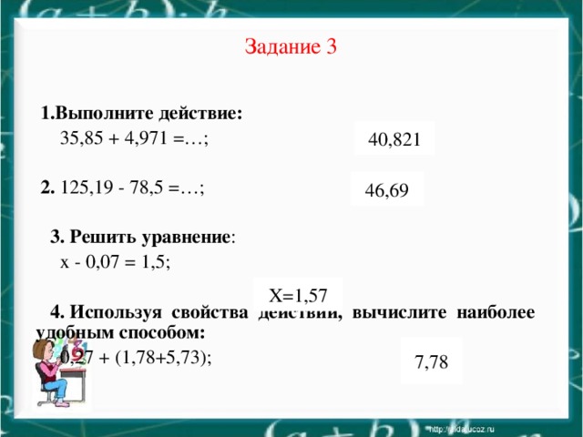 Задание 3  1.Выполните действие:  35,85 + 4,971 =…;  2. 125,19 - 78,5 =…;  3. Решить уравнение :  x - 0,07 = 1,5;  4. Используя свойства действий, вычислите наиболее удобным способом:  0,27 + (1,78+5,73); 40,821 46,69 Х=1,57 7,78