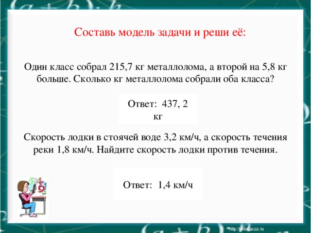 Составь модель задачи и реши её: Один класс собрал 215,7 кг металлолома, а второй на 5,8 кг больше. Сколько кг металлолома собрали оба класса? Скорость лодки в стоячей воде 3,2 км/ч, а скорость течения реки 1,8 км/ч. Найдите скорость лодки против течения. Ответ: 437, 2 кг Ответ: 1,4 км/ч