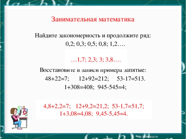 Занимательная математика Найдите закономерность и продолжите ряд:  0,2; 0,3; 0,5; 0,8; 1,2…. Восстановите в записи примера запятые:  48+22=7; 12+92=212; 53-17=513.  1+308=408; 945-545=4; … 1,7; 2,3; 3; 3,8…. 4,8+2,2=7; 12+9,2=21,2; 53-1,7=51,7; 1+3,08=4,08; 9,45-5,45=4.