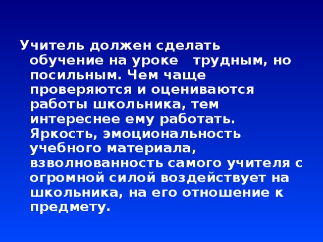 Учитель должен сделать обучение на уроке трудным, но посильным. Чем чаще проверяются и оцениваются работы школьника, тем интереснее ему работать. Яркость, эмоциональность учебного материала, взволнованность самого учителя с огромной силой воздействует на школьника, на его отношение к предмету.