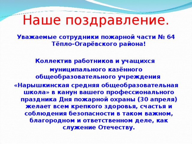 Наше поздравление. Уважаемые сотрудники пожарной части № 64 Тёпло-Огарёвского района!  Коллектив работников и учащихся муниципального казённого общеобразовательного учреждения «Нарышкинская средняя общеобразовательная школа» в канун вашего профессионального праздника Дня пожарной охраны (30 апреля) желает всем крепкого здоровья, счастья и соблюдения безопасности в таком важном, благородном и ответственном деле, как служение Отечеству.