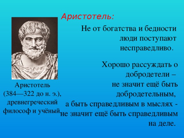Аристотель:  Не от богатства и бедности люди поступают несправедливо .  Хорошо рассуждать о добродетели – не значит ещё быть добродетельным, а быть справедливым в мыслях - не значит ещё быть справедливым на деле.  Аристотель (384—322 до н. э.), древнегреческий философ и учёный.