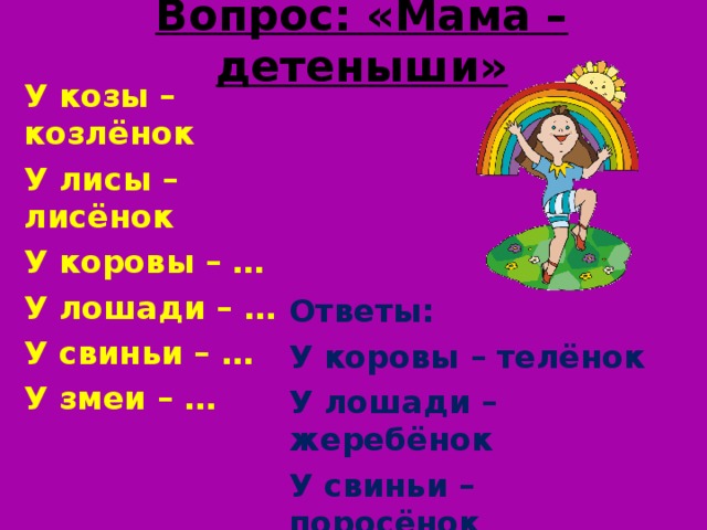 Вопрос: «Мама – детеныши» У козы – козлёнок У лисы – лисёнок У коровы – … У лошади – … У свиньи – … У змеи – … Ответы: У коровы – телёнок У лошади – жеребёнок У свиньи – поросёнок У змеи – змеёныш