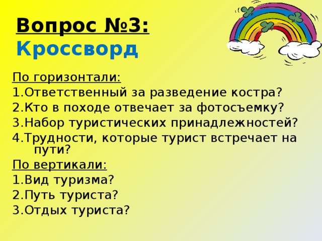 Вопрос №3:  Кроссворд  По горизонтали: 1. Ответственный за разведение костра? 2. Кто в походе отвечает за фотосъемку? 3. Набор туристических принадлежностей? 4. Трудности, которые турист встречает на пути? По вертикали: 1. Вид туризма? 2. Путь туриста? 3. Отдых туриста?