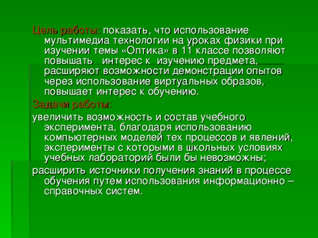 Цель работы: показать, что использование мультимедиа технологии на уроках физики при изучении темы «Оптика» в 11 классе позволяют повышать   интерес к  изучению предмета, расширяют возможности демонстрации опытов через использование виртуальных образов, повышает интерес к обучению. Задачи работы: увеличить возможность и состав учебного эксперимента, благодаря использованию компьютерных моделей тех процессов и явлений, эксперименты с которыми в школьных условиях учебных лабораторий были бы невозможны; расширить источники получения знаний в процессе обучения путем использования информационно – справочных систем.