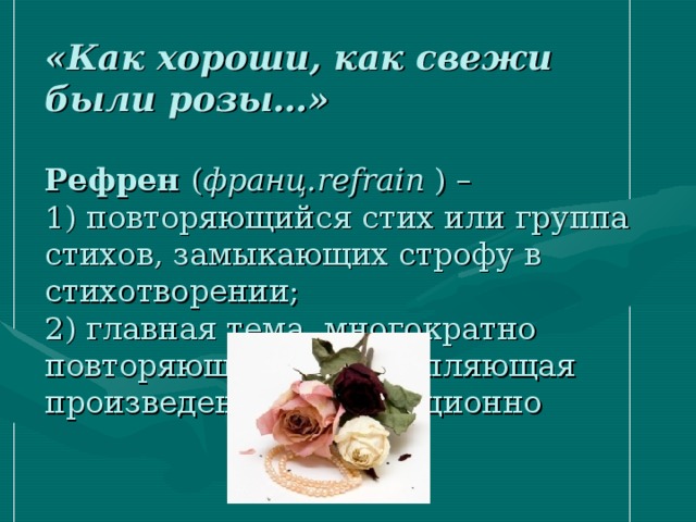 «Как хороши, как свежи были розы…»   Рефрен ( франц. refrain ) –  1) повторяющийся стих или группа стихов, замыкающих строфу в стихотворении;  2) главная тема, многократно повторяющаяся и скрепляющая произведение композиционно