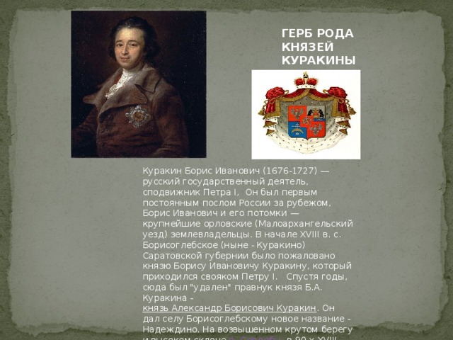 ГЕРБ РОДА КНЯЗЕЙ КУРАКИНЫХ   Куракин Борис Иванович (1676-1727) — русский государственный деятель, сподвижник Петра I, Он был первым постоянным послом России за рубежом, Борис Иванович и его потомки — крупнейшие орловские (Малоархангельский уезд) землевладельцы. В начале XVIII в. с. Борисоглебское (ныне - Куракино) Саратовской губернии было пожаловано князю Борису Ивановичу Куракину, который приходился свояком Петру I. Спустя годы, сюда был 