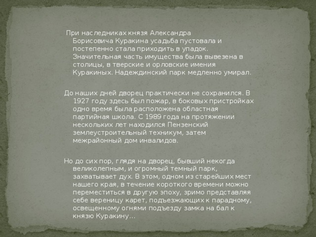             При наследниках князя Александра Борисовича Куракина усадьба пустовала и постепенно стала приходить в упадок. Значительная часть имущества была вывезена в столицы, в тверские и орловские имения Куракиных. Надеждинский парк медленно умирал. До наших дней дворец практически не сохранился. В 1927 году здесь был пожар, в боковых пристройках одно время была расположена областная партийная школа. С 1989 года на протяжении нескольких лет находился Пензенский землеустроительный техникум, затем межрайонный дом инвалидов. Но до сих пор, глядя на дворец, бывший некогда великолепным, и огромный темный парк, захватывает дух. В этом, одном из старейших мест нашего края, в течение короткого времени можно переместиться в другую эпоху, зримо представляя себе вереницу карет, подъезжающих к парадному, освещенному огнями подъезду замка на бал к князю Куракину…