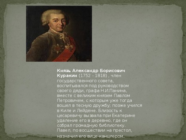 Князь Александр Борисович Куракин (1752 - 1818) , член государственного совета, воспитывался под руководством своего дяди, графа Н.И.Панина, вместе с великим князем Павлом Петровичем, с которым уже тогда вошел в тесную дружбу; позже учился в Киле и Лейдене. Близость к цесаревичу вызвала при Екатерине удаление его в деревню, где он собрал громадную библиотеку.  Павел, по восшествии на престол, назначил его вице-канцлером .