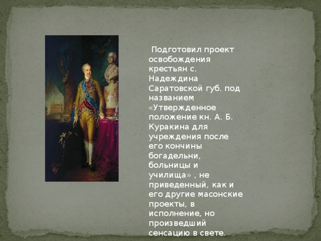 Подготовил проект освобождения крестьян с. Надеждина Саратовской губ. под названием «Утвержденное положение кн. А. Б. Куракина для учреждения после его кончины богадельни, больницы и училища» , не приведенный, как и его другие масонские проекты, в исполнение, но произведший сенсацию в свете.