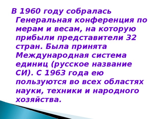 В 1960 году собралась Генеральная конференция по мерам и весам, на которую прибыли представители 32 стран. Была принята Международная система единиц (русское название СИ). С 1963 года ею пользуются во всех областях науки, техники и народного хозяйства.