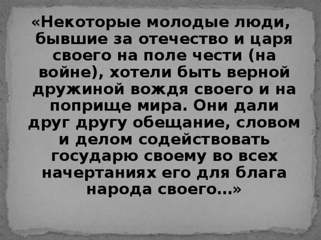 «Некоторые молодые люди, бывшие за отечество и царя своего на поле чести (на войне), хотели быть верной дружиной вождя своего и на поприще мира. Они дали друг другу обещание, словом и делом содействовать государю своему во всех начертаниях его для блага народа своего…»