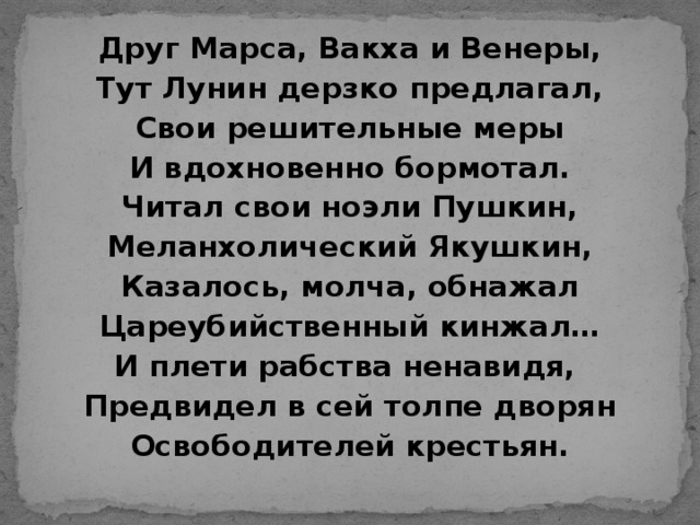 Друг Марса, Вакха и Венеры, Тут Лунин дерзко предлагал, Свои решительные меры И вдохновенно бормотал. Читал свои ноэли Пушкин, Меланхолический Якушкин, Казалось, молча, обнажал Цареубийственный кинжал… И плети рабства ненавидя, Предвидел в сей толпе дворян Освободителей крестьян.