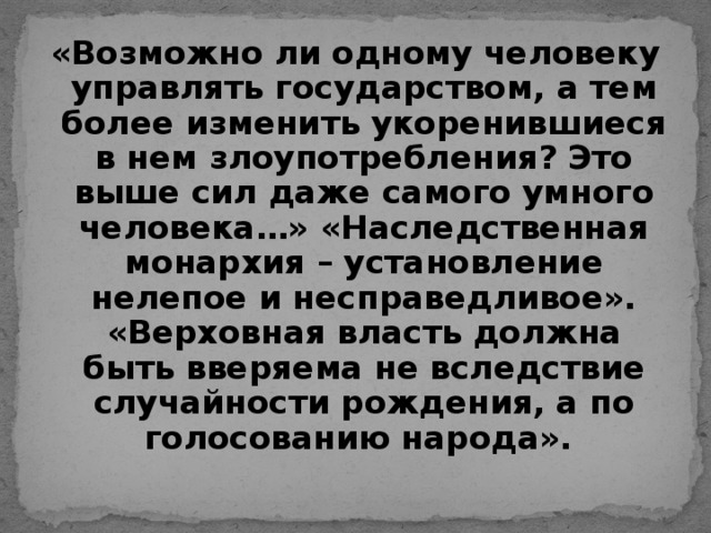 «Возможно ли одному человеку управлять государством, а тем более изменить укоренившиеся в нем злоупотребления? Это выше сил даже самого умного человека…» «Наследственная монархия – установление нелепое и несправедливое». «Верховная власть должна быть вверяема не вследствие случайности рождения, а по голосованию народа».