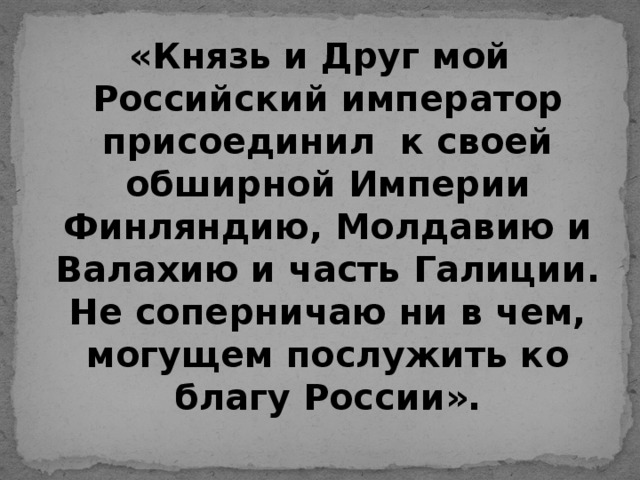 «Князь и Друг мой Российский император присоединил к своей обширной Империи Финляндию, Молдавию и Валахию и часть Галиции. Не соперничаю ни в чем, могущем послужить ко благу России».